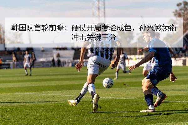 韩国队首轮前瞻：硬仗开局考验成色，孙兴慜领衔冲击关键三分