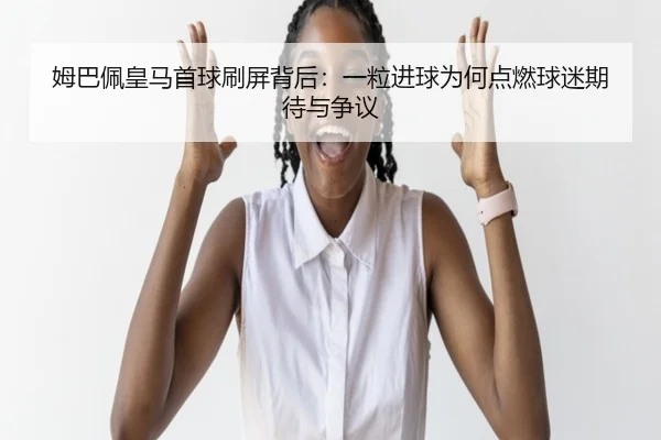 姆巴佩皇马首球刷屏背后：一粒进球为何点燃球迷期待与争议